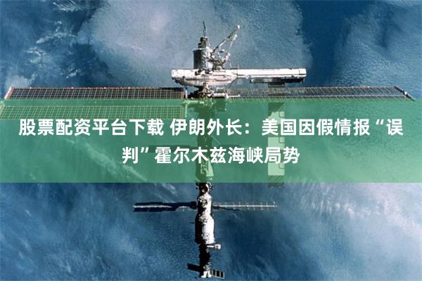 股票配资平台下载 伊朗外长：美国因假情报“误判”霍尔木兹海峡局势