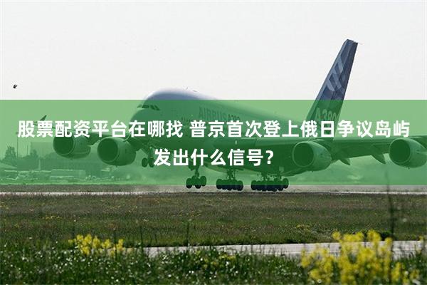 股票配资平台在哪找 普京首次登上俄日争议岛屿发出什么信号？