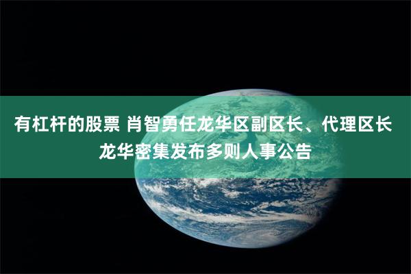 有杠杆的股票 肖智勇任龙华区副区长、代理区长 龙华密集发布多则人事公告