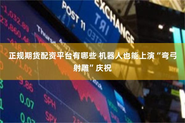 正规期货配资平台有哪些 机器人也能上演“弯弓射雕”庆祝