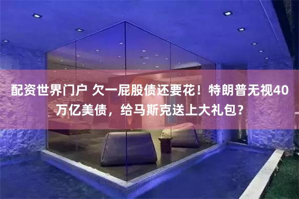 配资世界门户 欠一屁股债还要花！特朗普无视40万亿美债，给马斯克送上大礼包？